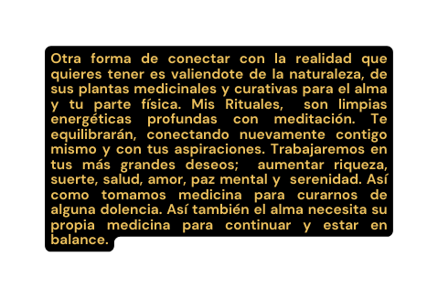 Otra forma de conectar con la realidad que quieres tener es valiendote de la naturaleza de sus plantas medicinales y curativas para el alma y tu parte física Mis Rituales son limpias energéticas profundas con meditación Te equilibrarán conectando nuevamente contigo mismo y con tus aspiraciones Trabajaremos en tus más grandes deseos aumentar riqueza suerte salud amor paz mental y serenidad Así como tomamos medicina para curarnos de alguna dolencia Así también el alma necesita su propia medicina para continuar y estar en balance