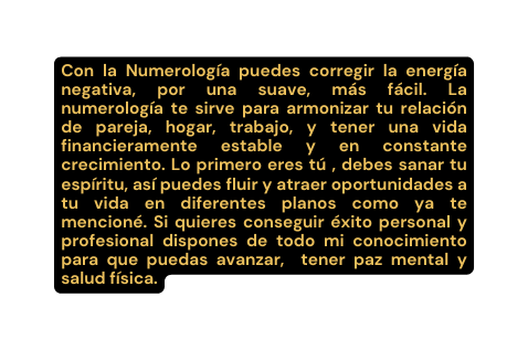 Con la Numerología puedes corregir la energía negativa por una suave más fácil La numerología te sirve para armonizar tu relación de pareja hogar trabajo y tener una vida financieramente estable y en constante crecimiento Lo primero eres tú debes sanar tu espíritu así puedes fluir y atraer oportunidades a tu vida en diferentes planos como ya te mencioné Si quieres conseguir éxito personal y profesional dispones de todo mi conocimiento para que puedas avanzar tener paz mental y salud física