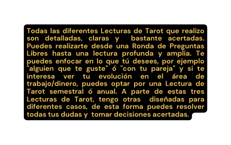 Todas las diferentes Lecturas de Tarot que realizo son detalladas claras y bastante acertadas Puedes realizarte desde una Ronda de Preguntas Libres hasta una lectura profunda y amplia Te puedes enfocar en lo que tú desees por ejemplo alguien que te guste ó con tu pareja y si te interesa ver tu evolución en el área de trabajo dinero puedes optar por una Lectura de Tarot semestral ó anual A parte de estas tres Lecturas de Tarot tengo otras diseñadas para diferentes casos de esta forma puedes resolver todas tus dudas y tomar decisiones acertadas
